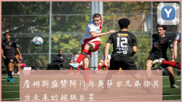 詹姆斯盛赞阿门与奥萨尔兄弟称其为未来的超级巨星