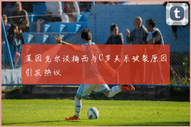 莱因克尔谈梅西与C罗关系破裂原因引发热议