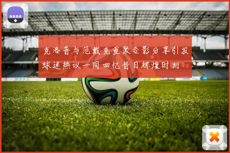克洛普与范戴克重聚合影分享引发球迷热议一同回忆昔日辉煌时刻