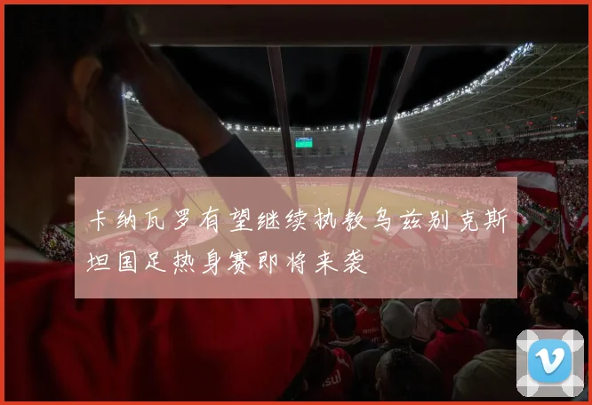 卡纳瓦罗有望继续执教乌兹别克斯坦国足热身赛即将来袭