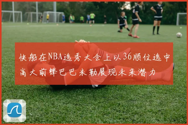 快船在NBA选秀大会上以36顺位选中高大前锋巴巴米勒展现未来潜力
