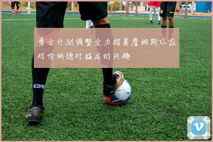 勇士计划调整全力招募詹姆斯以应对伦纳德对猛龙的兴趣