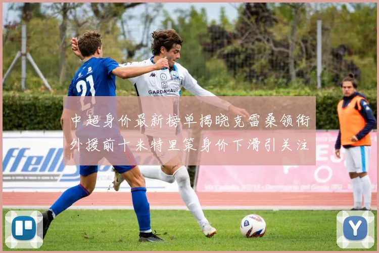 中超身价最新榜单揭晓克雷桑领衔外援前十米特里策身价下滑引关注