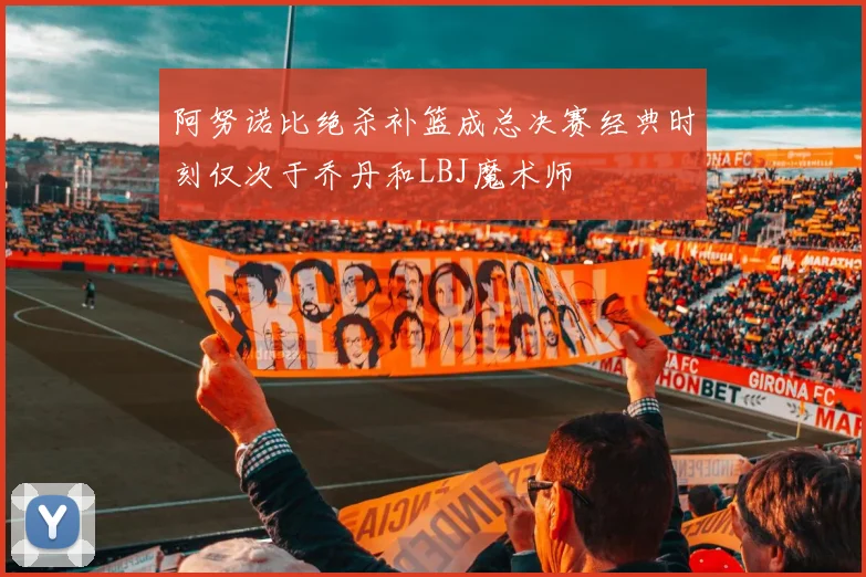 阿努诺比绝杀补篮成总决赛经典时刻仅次于乔丹和LBJ魔术师