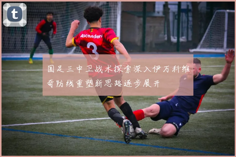 国足三中卫战术探索深入伊万科维奇防线重塑新思路逐步展开