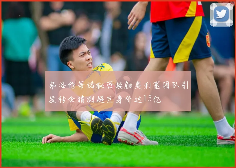 弗洛伦蒂诺秘密接触奥利塞团队引发转会猜测超巨身价达15亿
