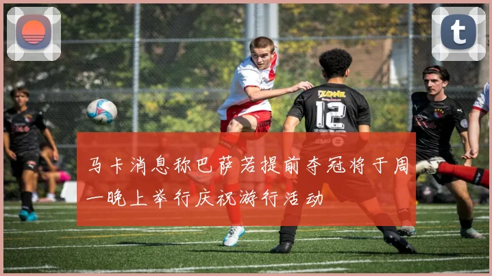 马卡消息称巴萨若提前夺冠将于周一晚上举行庆祝游行活动