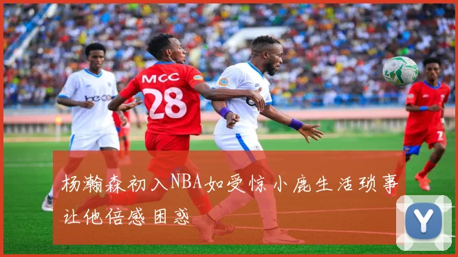 杨瀚森初入NBA如受惊小鹿生活琐事让他倍感困惑