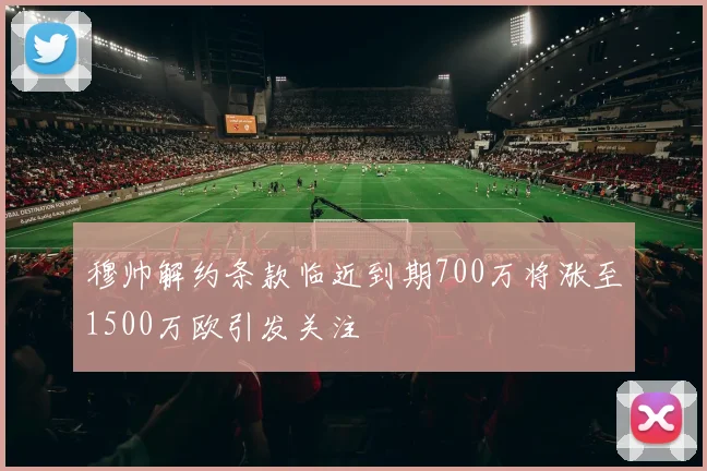 穆帅解约条款临近到期700万将涨至1500万欧引发关注