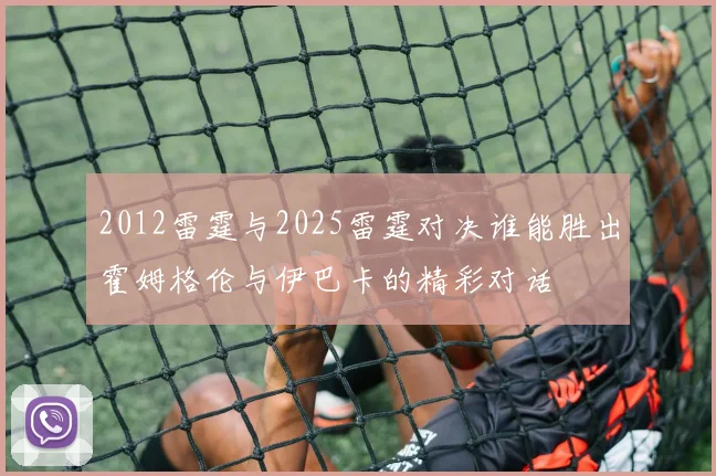 2012雷霆与2025雷霆对决谁能胜出霍姆格伦与伊巴卡的精彩对话