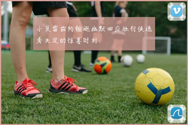小莫雷兹约翰逊幽默回应独行侠选秀决定的惊喜时刻