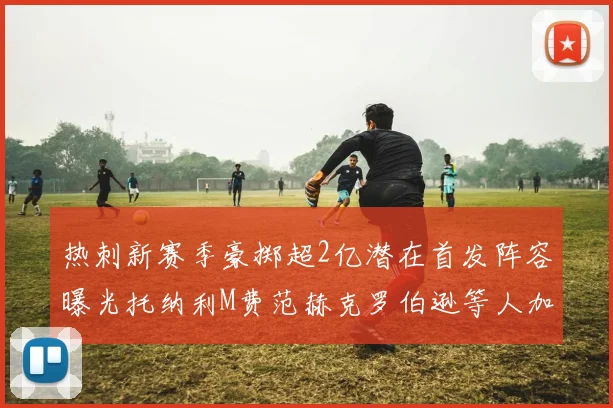 热刺新赛季豪掷超2亿潜在首发阵容曝光托纳利M费范赫克罗伯逊等人加盟