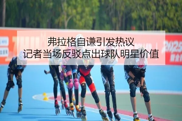 弗拉格自谦引发热议 记者当场反驳点出球队明星价值