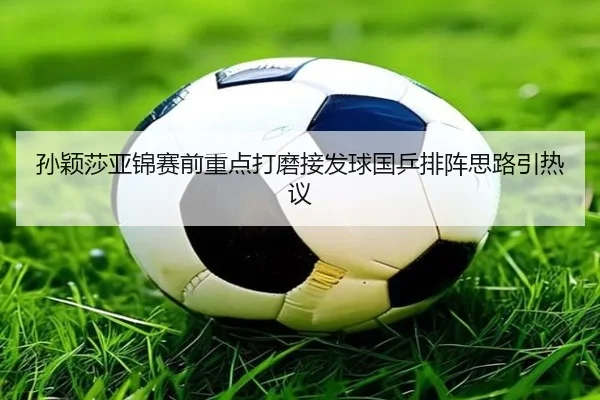 孙颖莎亚锦赛前重点打磨接发球国乒排阵思路引热议